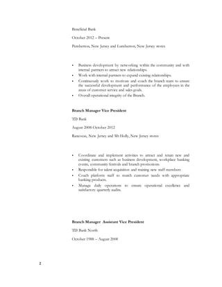 2
Beneficial Bank
October 2012 – Present
Pemberton, New Jersey and Lumberton, New Jersey stores
 Business development by networking within the community and with
internal partners to attract new relationships.
 Work with internal partners to expand existing relationships.
 Continuously work to motivate and coach the branch team to ensure
the successful development and performance of the employees in the
areas of customer service and sales goals.
 Overall operational integrity of the Branch.
Branch Manager Vice President
TD Bank
August 2008-October 2012
Rancocas, New Jersey and Mt Holly, New Jersey stores
 Coordinate and implement activities to attract and retain new and
existing customers such as business development, workplace banking
events, community festivals and branch promotions.
 Responsible for talent acquisition and training new staff members
 Coach platform staff to match customer needs with appropriate
banking products.
 Manage daily operations to ensure operational excellence and
satisfactory quarterly audits.
Branch Manager Assistant Vice President
TD Bank North
October 1988 – August 2008
 