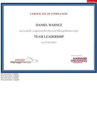 CERTIFICATE OF COMPLETION
DANIEL WARNEZ
successfully completed the Harvard ManageMentor topic
TEAM LEADERSHIP
on 05/18/2015
Pre-assessment: complete
Post-assessment: complete
Pre-assessment: complete
Post-assessment: complete
Please wait...
 