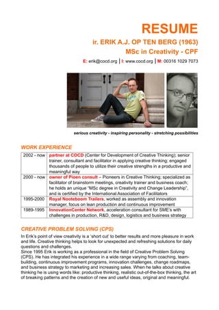 RESUME
ir. ERIK A.J. OP TEN BERG (1963)
MSc in Creativity - CPF
E: erik@cocd.org | I: www.cocd.org | M: 00316 1029 7073
serious creativity - inspiring personality - stretching possibilities
WORK EXPERIENCE
2002 - now partner at COCD (Center for Development of Creative Thinking); senior
trainer, consultant and facilitator in applying creative thinking; engaged
thousands of people to utilize their creative strengths in a productive and
meaningful way
2000 - now owner of Pioen consult – Pioneers in Creative Thinking; specialized as
facilitator of brainstorm meetings, creativity trainer and business coach;
he holds an unique “MSc degree in Creativity and Change Leadership”,
and is certified by the International Association of Facilitators
1995-2000 Royal Nooteboom Trailers, worked as assembly and innovation
manager, focus on lean production and continuous improvement
1989-1995 InnovationCenter Network, acceleration consultant for SME’s with
challenges in production, R&D, design, logistics and business strategy
CREATIVE PROBLEM SOLVING (CPS)
In Erik’s point of view creativity is a ‘short cut’ to better results and more pleasure in work
and life. Creative thinking helps to look for unexpected and refreshing solutions for daily
questions and challenges.
Since 1995 Erik is working as a professional in the field of Creative Problem Solving
(CPS). He has integrated his experience in a wide range varying from coaching, team-
building, continuous improvement programs, innovation challenges, change roadmaps,
and business strategy to marketing and increasing sales. When he talks about creative
thinking he is using words like: productive thinking, realistic out-of-the-box thinking, the art
of breaking patterns and the creation of new and useful ideas, original and meaningful.
 