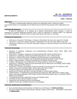 MS: +91 – 9944285513
SENTHILKUMAR R Email: sen.nrs@gmail.com
India – Chennai
Objectives
To pursue a professionally satisfying growth and challenging career. Seeking a quality
environment where my knowledge can be shared and enriched for the growth of the organization and
self.
Professional Summary
8 years of experience in IT industry as a System Administrator which includes, 5 years of
experience as windows application Engineer with 3 years of experience in VMware Admin. An organized
and efficient performer, proficient both as a good team player and client co-ordinator.
Professional Experience
• Working as a Executive Technology in Cogencis Information Services since Aug 2011 till date.
• Working in a Customer Support Engineer in BaytalkiTec Pvt Ltd since May 2008 to Aug 2011
• Working In a Resource Co-ordinator (Help Desk support) In Educomp Solution Ltd since Apr 2007
to May2008
Technical Knowledge
 Expertise in installing, configuring and troubleshooting Windows Server 2003, 2008, 2012
Operating System.
 Experience in installing, configuring and administering ADS, DHCP and DNS Server.
 Experience in installing, configuring and Managing IIS 6.0 / IIS 7.0 Web servers.
 Expertise in VMware ESXi server Installation and Maintenance & troubleshooting.
 Experience in Linux by installing and troubleshooting operating system related issues.
 Design, Implementation, Testing and Deployment of VMware Infrastructure.
 Creation, Management and Configuration of Virtual Machines, Clone and Templates.
 Experience in installing, configuring and administering IIS, Web server and MSSQL 2005 & 2008,
MYSQL Database and FTP servers.
 Experience in remote management of Servers through Terminal Services, PC Anywhere, VNC
viewer 4.0 and Net meeting, WebEx, Ammy Admin and Team Viewer.
 Microsoft Outlook mail configuration and Trouble Shooting.
 Implement the Market data Real Time feed Handler for various Data & News.
 Implementation, Troubleshooting and Operational Support for NSE, BSE Online Trading, News,
Chart, web service application, IVR Product & Real Time Market Data Product in Windows 2003 &
2008 & Linux Platform.
 Troubleshooting Various Application issues and Website issues.
 Providing the best technical support to team.
 Supporting and maintaining servers and backups.
 Capable of working in Multiple Domains & Technologies.
Technical qualification & Certification:
• Cisco Certified Network Administrator (CCNA) Cisco Certification ID CSCO11275222.
• Microsoft Certified System Administrator (MCSA) windows 2003 server MICROSOFT Certification
ID SR3242369.
 