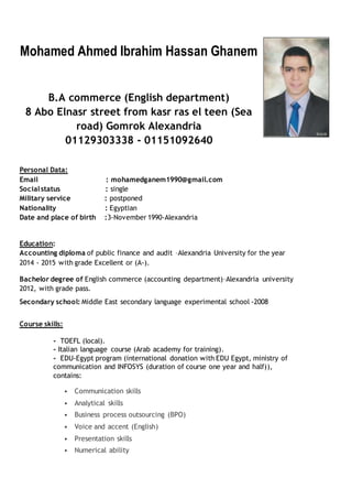 Mohamed Ahmed Ibrahim Hassan Ghanem
B.A commerce (English department)
8 Abo Elnasr street from kasr ras el teen (Sea
road) Gomrok Alexandria
01129303338 - 01151092640
Personal Data:
Email : mohamedganem1990@gmail.com
Socialstatus : single
Military service : postponed
Nationality : Egyptian
Date and place of birth :3-November 1990-Alexandria
Education:
Accounting diploma of public finance and audit –Alexandria University for the year
2014 - 2015 with grade Excellent or (A-).
Bachelor degree of English commerce (accounting department)–Alexandria university
2012, with grade pass.
Secondary school: Middle East secondary language experimental school -2008
Course skills:
- TOEFL (local).
- Italian language course (Arab academy for training).
- EDU-Egypt program (international donation with EDU Egypt, ministry of
communication and INFOSYS (duration of course one year and half)),
contains:
• Communication skills
• Analytical skills
• Business process outsourcing (BPO)
• Voice and accent (English)
• Presentation skills
• Numerical ability
 