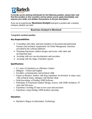 Currently we are seeking individuals for the following position, please take note
that this position is time sensitive and we advise you to apply immediately and
express your skills and abilities that pertains to the job description.
If you are an experienced Business Analyst looking for a position with a leading
company, Bartech can help!
Business Analyst in Montreal
*Long term contract position
Key Responsibilities
 Consulting with client and team members to document and understand
business and technical requirements for Order Management functions
provided by the software platform.
 Preparing functional solution designs and review with client and
development lead.
 Assisting with test casedevelopment and execution.
 Assisting with the triage of incident reports.
Qualifications
 8 + years of experience as a Business Analyst
 Bilingual - French and English
 Excellent communication and technical skills
 Expert as Business Analyst with long experience involvement in many ways
with technical teams, managers and internal client
 Solid knowledge of Sterling OMS Software
 Participate in Functional solution Design, reviews with OMS Architects, IT
team and End users
 Experience assisting IT team in test cases and execution
 Experience using Sterling OMS incident reporting
Education:
 Bachelor's Degree in Information Technology
 