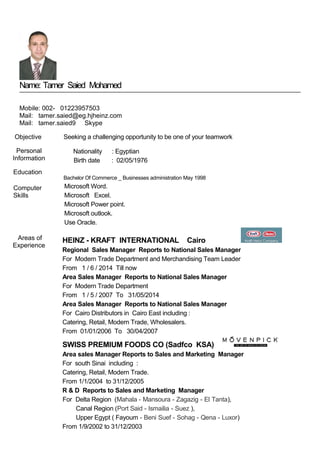 Name: Tamer Saied Mohamed
Mobile: 002- 01223957503
Mail: tamer.saied@eg.hjheinz.com
Mail: tamer.saied9 Skype
Objective
Personal
Information
Education
Computer
Skills
Seeking a challenging opportunity to be one of your teamwork
Nationality : Egyptian
Birth date : 02/05/1976
Bachelor Of Commerce _ Businesses administration May 1998
Microsoft Word.
Microsoft Excel.
Microsoft Power point.
Microsoft outlook.
Use Oracle.
Areas of
Experience
HEINZ - KRAFT INTERNATIONAL Cairo
Regional Sales Manager Reports to National Sales Manager
For Modern Trade Department and Merchandising Team Leader
From 1 / 6 / 2014 Till now
Area Sales Manager Reports to National Sales Manager
For Modern Trade Department
From 1 / 5 / 2007 To 31/05/2014
Area Sales Manager Reports to National Sales Manager
For Cairo Distributors in Cairo East including :
Catering, Retail, Modern Trade, Wholesalers.
From 01/01/2006 To 30/04/2007
SWISS PREMIUM FOODS CO (Sadfco KSA)
Area sales Manager Reports to Sales and Marketing Manager
For south Sinai including :
Catering, Retail, Modern Trade.
From 1/1/2004 to 31/12/2005
R & D Reports to Sales and Marketing Manager
For Delta Region (Mahala - Mansoura - Zagazig - El Tanta),
Canal Region (Port Said - Ismailia - Suez ),
Upper Egypt ( Fayoum - Beni Suef - Sohag - Qena - Luxor)
From 1/9/2002 to 31/12/2003
 
