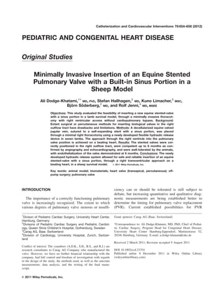 PEDIATRIC AND CONGENITAL HEART DISEASE
Original Studies
Minimally Invasive Insertion of an Equine Stented
Pulmonary Valve with a Built-in Sinus Portion in a
Sheep Model
Ali Dodge-Khatami,1* MD, PhD, Stefan Hallhagen,2
MD, Kuno Limacher,3
MSC,
Bjo¨ rn So¨ derberg,2
MD, and Rolf Jenni,4
MD, MSEE
Objectives: This study evaluated the feasibility of inserting a new equine stented-valve
with a sinus portion in a lamb survival model, through a minimally invasive thoracot-
omy with right ventricular access without cardiopulmonary bypass. Background:
Extant surgical or percutaneous methods for inserting biological valves in the right
outﬂow tract have drawbacks and limitations. Methods: A decellularized equine valved
jugular vein, sutured to a self-expanding stent with a sinus portion, was placed
through a minimal right thoracotomy using a newly developed ﬂexible hydraulic release
device in seven lambs. The approach through the right ventricle into the pulmonary
valve position is achieved on a beating heart. Results: The stented valves were cor-
rectly positioned in the right outﬂow tract, were competent up to 6 months as con-
ﬁrmed by angiography and echocardiography, and were well-tolerated by the animals,
with endothelialization of the valve demonstrated at 6 months. Conclusions: The newly
developed hydraulic release system allowed for safe and reliable insertion of an equine
stented-valve with a sinus portion, through a right transventricular approach on a
beating heart, in a sheep survival model. VC 2011 Wiley Periodicals, Inc.
Key words: animal model; biomaterials; heart valve (transapical, percutaneous); off-
pump surgery; pulmonary valve
INTRODUCTION
The importance of a correctly functioning pulmonary
valve is increasingly recognized. The extent to which
various degrees of pulmonary valve stenosis or insufﬁ-
ciency can or should be tolerated is still subject to
debate, but increasing quantitative and qualitative diag-
nostic measurements are being established better to
determine the timing for pulmonary valve replacement
(PVR). Current established possibilities for PVR
1
Divison of Pediatric Cardiac Surgery, University Heart Center,
Hamburg, Germany
2
Divisons of Pediatric Cardiac Surgery and Pediatric Cardiol-
ogy, Queen Silvia Children’s Hospital, Gothenburg, Sweden
3
Carag AG, Baar, Switzerland
4
Division of Cardiology, University Hospital, Zurich, Switzer-
land
Conﬂict of interest: The coauthors (A.D.K., S.H., B.S., and R.J.) are
research consultants to Carag AG Company who manufactured the
valve. However, we have no further ﬁnancial relationship with the
company, had full control and freedom of investigation with regards
to the design of the study, the methods used, as well as the outcome
measurements, data analysis, and the writing of the ﬁnal manu-
script.
Grant sponsor: Carag AG (Baar, Switzerland)
*Correspondence to: Ali Dodge-Khatami, MD, PhD, Chief of Pediat-
ric Cardiac Surgery, Program Head for Congenital Heart Disease,
University Heart Center Hamburg-Eppendorf, Martinistrasse 52,
20246 Hamburg, Germany. E-mail: a.dodge-khatami@uke.de
Received 2 March 2011; Revision accepted 9 August 2011
DOI 10.1002/ccd.23354
Published online 8 December 2011 in Wiley Online Library
(wileyonlinelibrary.com)
VC 2011 Wiley Periodicals, Inc.
Catheterization and Cardiovascular Interventions 79:654–658 (2012)
 