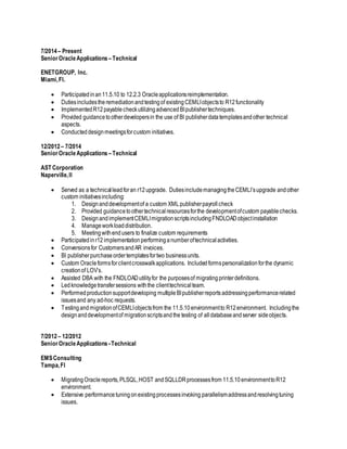 7/2014– Present
SeniorOracleApplications –Technical
ENETGROUP, Inc.
Miami,Fl.
 Participatedinan11.5.10 to 12.2.3 Oracleapplicationsreimplementation.
 Dutiesincludestheremediationandtestingof existingCEMLIobjectsto R12functionality
 ImplementedR12payablecheckutilizingadvancedBIpublishertechniques.
 Provided guidancetootherdevelopersin the use of BI publisherdatatemplatesandother technical
aspects.
 Conducteddesignmeetingsforcustom initiatives.
12/2012– 7/2014
SeniorOracleApplications –Technical
AST Corporation
Naperville,Il
 Served as a technicalleadforan r12upgrade. DutiesincludemanagingtheCEMLI’supgrade andother
custom initiativesincluding:
1. Designanddevelopmentof a custom XMLpublisherpayrollcheck
2. Provided guidancetoothertechnicalresourcesforthe developmentofcustom payablechecks.
3. DesignandimplementCEMLImigrationscriptsincludingFNDLOADobjectinstallation
4. Manageworkloaddistribution.
5. Meetingwithendusers to finalize custom requirements
 Participatedinr12 implementation performinganumberoftechnical activities.
 Conversionsfor CustomersandAR invoices.
 BI publisherpurchaseordertemplatesfortwo businessunits.
 Custom Oracleformsforclientcrosswalkapplications. Includedformspersonalizationforthe dynamic
creationof LOV’s.
 Assisted DBA with the FNDLOADutilityfor the purposesof migratingprinterdefinitions.
 Ledknowledgetransfersessions withthe clienttechnical team.
 Performedproductionsupportdeveloping multipleBIpublisherreportsaddressingperformancerelated
issuesand any ad-hoc requests.
 TestingandmigrationofCEMLIobjectsfrom the 11.5.10environmentto R12environment. Includingthe
designanddevelopmentof migrationscriptsandthe testing of alldatabaseandserver sideobjects.
7/2012– 12/2012
SeniorOracleApplications -Technical
EMSConsulting
Tampa,Fl
 MigratingOraclereports,PLSQL,HOST andSQLLDRprocessesfrom 11.5.10environmenttoR12
environment.
 Extensive performancetuningonexistingprocessesinvoking parallelismaddressandresolvingtuning
issues.
 