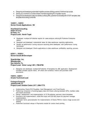  Designinganddevelopingautomatedmigrationprocessutilizingaseriesof shellandsql scripts.
 Serving as a mentorto a numberof team membersregardingR12migrationissues.
 Designedanddeveloped outboundinterfaceutilizingXMLpublisherfunctionalitywith ETEXT template,data
templateandburstingcontrolfile.
12/2011 – 5/2012
Senior Oracle Applications / BI
Heartland Consulting
Helen of Troy
El Paso, Tx.
Project Lead: Harsh Tayal
 Developed multiple Bi Publisher reports for sales analysis utilizing BI Publisher Enterprise
edition.
 Designed and developed materialized views for data warehouse reporting applications.
 Served as performance turning resource assisting other developers with performance tuning
techniques.
 Designed and developed Oracle applications to data warehouse profitability reporting process.
6/2011 – 10/2011
Senior Oracle BI Developer
Smartbridge Inc.
Whataburger
San Antonio Tx.
Project Lead: Victor Lang ( 281 ) 798-6798
 Designed and developed multiple BI Publisher rtf templates for JDE application. Development
included complex payroll check, AP check and numerous invoice and purchase order
documents.
7/2010 – 6/2011
Oracle Technical Lead
Fortegra Financial
Jacksonville, Fl.
Project Lead: Debbie Ciskie ( 817 ) 996-7775
 Implementing Oracle R12 Payables, Cash Management and Fixed Assets
 Performing conversion of existing legacy data into Oracle utilizing standard API's, interface table
and import processes.
 Design, development and implementation of 37 BI publisher payment check templates.
 Assisted in the implementation of BAI file import and EDI 820 export for payment manager
implementation.
 Developed forms personalization for implementation of Oracle PMI for invoice image access and
viewing.
 Performed functional setups in Payments module for onsite check printing.
 