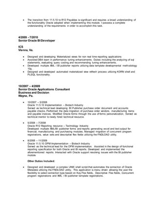  The transition from 11.5.10 to R12 Payables is significant and requires a broad understanding of
the functionality Oracle adopted when implementing this module. I possess a complete
understanding of the requirements in order to accomplish this task.
4/2009 - 7/2010
Senior Oracle BI Developer
ICS
Vienna, Va.
 Designed and developing Materialized views for non real time reporting applications
 Assisted DBA team in performance tuning enhancements. Duties including the analyzing of sql
statements, evaluating query costing and recommending tuning enhancements.
 Developed multiple XML / BI publisher reports utilizing data template developmental methodology
10g .
 Designed and developed automated materialized view refresh process utilizing KORN shell and
PLSQL functionality.
10/2007 – 4/2009
Senior Oracle Applications Consultant
Business and Decision
Wayne, Pa.
 10/2007 – 5/2008
Oracle 11.5.10 Implementation – Biotech Industry
Served as technical lead developing BI Publisher purchase order document and accounts
payable checks. Performed the data migration of purchase order vendors, manufacturing items
and payable invoices. Modified Oracle forms through the use of forms personalization. Served as
technical mentor to newly hired technical resource.
 5/2008 – 7/2008
Oracle R12 Reporting resource – Technology Industry
Developed multiple XML/BI publisher forms and reports generating excel and text output for
financial, manufacturing and purchasing modules. Managed migration of concurrent program
registrations, value sets and descriptive flex fields utilizing the FNDLOAD utility.
 8/2008 – 11/2008
Oracle 11.5.10 OPM Implementation – Biotech Industry
Served as the technical lead for the OPM implementation. Assisted in the design of functional
reporting specification for both Oracle and BI reports. Developed and implemented the
aforementioned reports. Interacted with Oracle support resolving issues with the BI publisher
module.
Other Duties Included:
 Designed and developed a complex UNIX shell script that automates the extraction of Oracle
Metadata utilizing the FNDLOAD utility. This application is menu driven allowing the user the
flexibility to select extraction type based on Key Flex fields, Descriptive Flex fields, Concurrent
program registrations and XML / BI publisher template registrations.
 