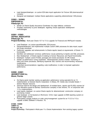  Lead designer/developer on custom EDI data import application for Fortune 500 pharmaceutical
company
 Designed and developed multiple Oracle applications supporting aforementioned EDI process
5/2003 – 10/2003
RAPIDIGM Inc.
Pittsburgh, Pa
 Served as Oracle Quality Assurance Coordinator for major defense contractor
 Provided mentorship to junior developers regarding Oracle application development
methodologies
9/2001 - 5/2003
DEPAUL ASSOCIATES
Pittsburgh, Pa
Project Summary: Multi-year Oracle 10.7 to 11.5.x upgrade for Financial and HR/Payroll modules
 Lead Developer on custom payroll/benefits EDI process
 Designed/developed and implemented multiple custom UNIX processes for data import, export
and purge processes
 Performed upgrades and enhancements to Oracle reports based on requirements of Oracle 11i
functionality.
 Identified and addressed numerous performance issues pertaining to reports and SQL processes.
 New Development of Oracle reports 6i relating to Human Resources and Payroll functionality.
 Developed multiple custom PLSQL packages and stored procedures for HR module
 Served as performance tuning coordinator. Aforementioned position involved monitoring of
batch and online processes, identifying expensive SQL routines and recommending necessary
modifications.
Submitted recommendations regarding code modifications in order to improved application
performance.
9/2000 - 9/2001
ANSWERTHINK Inc.
Miami, Florida
 Six Sigma panel member serving as application performance tuning specialist for an 11i
implementation at General Electric Corporation in Albany, NY. Duties also included Severe 1
Service Request resource.
 Technical lead for the design and development of multiple forms, reports and PL/SQL routines for
Trial Allocation system at Zachary Construction company in San Antonio, TX. In conjunction with
11.5.x implementation.
 Lead reports developer on custom Oracle reports for aforementioned construction company on
purchasing module
 Lead developer at Via Systems in Richmond, VA for major upgrade to EMS reporting system on
general ledger module.
 Participated in fit/gap analysis on order entry/management system for an 11.0.3 to 11.5.x
upgrade at BMC Software in Houston, TX.
9/1998 - 9/2000
CIBER Inc.
Pittsburgh, Pa.
Project Summary: Participated in Multi-year 11.x Oracle Implementation from existing Legacy system.
 
