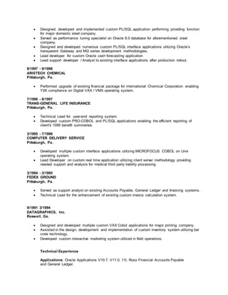  Designed, developed and implemented custom PL/SQL application performing providing function
for major domestic steel company.
 Served as performance tuning specialist on Oracle 8.0 database for aforementioned steel
company.
 Designed and developed numerous custom PL/SQL interface applications utilizing Oracle’s
transparent Gateway and MQ series development methodologies.
 Lead developer for custom Oracle cash forecasting application
 Lead support developer / Analyst to existing interface applications after production rollout.
8/1997 - 9/1998
ARISTECH CHEMICAL
Pittsburgh, Pa.
 Performed upgrade of existing financial package for international Chemical Corporation enabling
Y2K compliance on Digital VAX / VMS operating system.
7/1996 - 8/1997
TRANS-GENERAL LIFE INSURANCE
Pittsburgh, Pa.
 Technical Lead for year-end reporting system.
 Developed custom PRO-COBOL and PL/SQL applications enabling the efficient reporting of
client's 1099 benefit summaries.
3/1995 - 7/1996
COMPUTER DELIVERY SERVICE
Pittsburgh, Pa.
 Developed multiple custom interface applications utilizing MICROFOCUS COBOL on Unix
operating system.
 Lead Developer on custom real time application utilizing client server methodology providing
needed support and analysis for medical third party liability processing.
3/1994 - 3/1995
FEDEX GROUND
Pittsburgh, Pa.
 Served as support analyst on existing Accounts Payable, General Ledger and Invoicing systems.
 Technical Lead for the enhancement of existing custom invoice calculation system.
9/1991 3/1994
DATAGRAPHICS, Inc.
Roswell, Ga.
 Designed and developed multiple custom VAX Cobol applications for major printing company.
 Assisted in the design, development and implementation of custom inventory system utilizing bar
code technology.
 Developed custom interactive marketing system utilized in field operations.
Technical Experience
Applications: Oracle Applications V10.7, V11.0, 11I, Ross Financial Accounts Payable
and General Ledger.
 