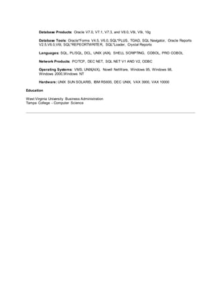 Database Products: Oracle V7.0, V7.1, V7.3, and V8.0, V8i, V9i, 10g
Database Tools: Oracle*Forms V4.5, V6.0, SQL*PLUS, TOAD, SQL Navigator, Oracle Reports
V2.5,V6.0,V6I, SQL*REPEORTWRITER, SQL*Loader, Crystal Reports
Languages: SQL, PL/SQL, DCL, UNIX (AIX), SHELL SCRIPTING, COBOL, PRO COBOL
Network Products: PC/TCP, DEC NET, SQL NET V1 AND V2, ODBC
Operating Systems: VMS, UNIX(AIX), Novell NetWare, Windows 95, Windows 98,
Windows 2000,Windows NT
Hardware: UNIX SUN SOLARIS, IBM RS600, DEC UNIX, VAX 3900, VAX 10000
Education
West Virginia University Business Administration
Tampa College - Computer Science
 