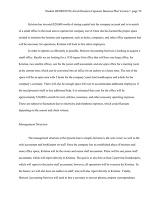 Student ID 000283536 Arcutt Business Capstone Business Plan Version 1 page 10
Kristina has invested $20,000 worth of startup capital into the company account and is in search
of a small office in the local area to operate her company out of. Once she has located the proper space
needed to maintain the business and equipment, such as desks, computers, and other office equipment that
will be necessary for operations, Kristina will look to hire other employees.
In order to operate as efficiently as possible, Horizon Accounting Services is looking to acquire a
small office. Ideally we are looking for a 1350 square foot office that will have one large office, for
Kristina, two smaller offices, one for the junior staff accountant, and one open office for a meeting room
at the current time, which can be converted into an office for an auditor at a future time. The rest of the
space will be an open area with 2 desks for the company’s part time bookkeepers and a desk for the
company’s secretary. There will also be enough space left over to accommodate additional employees if
the need presents itself to hire additional help. It is estimated that costs for the office will be
approximately $10,000 a month for rent, utilities, insurance, and other necessary operating expenses.
These are subject to fluctuation due to electricity and telephone expenses, which could fluctuate
depending on the season and client volume.
Management Structure
The management structure at the present time is simple; Kristina is the sole owner, as well as the
only accountant and bookkeeper on staff. Once the company has an established place of business and
more office space, Kristina will be the owner and senior staff accountant. There will be one junior staff
accountant, which will report directly to Kristina. The goal is to also hire at least 2 part time bookkeepers,
which will report to the junior staff accountant, however, all operations will be overseen by Kristina. In
the future, we will also have an auditor on staff, who will also report directly to Kristina. Finally,
Horizon Accounting Services will need to hire a secretary to answer phones, prepare correspondence
 