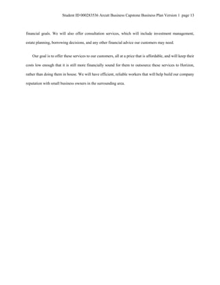 Student ID 000283536 Arcutt Business Capstone Business Plan Version 1 page 13
financial goals. We will also offer consultation services, which will include investment management,
estate planning, borrowing decisions, and any other financial advice our customers may need.
Our goal is to offer these services to our customers, all at a price that is affordable, and will keep their
costs low enough that it is still more financially sound for them to outsource these services to Horizon,
rather than doing them in house. We will have efficient, reliable workers that will help build our company
reputation with small business owners in the surrounding area.
 