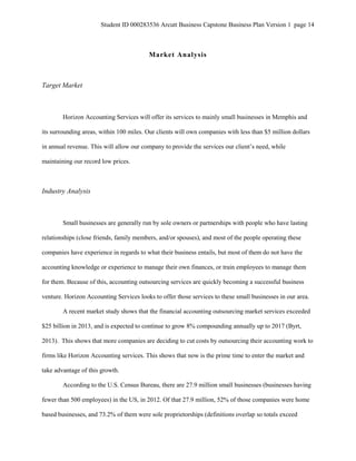 Student ID 000283536 Arcutt Business Capstone Business Plan Version 1 page 14
Market Analysis
Target Market
Horizon Accounting Services will offer its services to mainly small businesses in Memphis and
its surrounding areas, within 100 miles. Our clients will own companies with less than $5 million dollars
in annual revenue. This will allow our company to provide the services our client’s need, while
maintaining our record low prices.
Industry Analysis
Small businesses are generally run by sole owners or partnerships with people who have lasting
relationships (close friends, family members, and/or spouses), and most of the people operating these
companies have experience in regards to what their business entails, but most of them do not have the
accounting knowledge or experience to manage their own finances, or train employees to manage them
for them. Because of this, accounting outsourcing services are quickly becoming a successful business
venture. Horizon Accounting Services looks to offer those services to these small businesses in our area.
A recent market study shows that the financial accounting outsourcing market services exceeded
$25 billion in 2013, and is expected to continue to grow 8% compounding annually up to 2017 (Byrt,
2013). This shows that more companies are deciding to cut costs by outsourcing their accounting work to
firms like Horizon Accounting services. This shows that now is the prime time to enter the market and
take advantage of this growth.
According to the U.S. Census Bureau, there are 27.9 million small businesses (businesses having
fewer than 500 employees) in the US, in 2012. Of that 27.9 million, 52% of those companies were home
based businesses, and 73.2% of them were sole proprietorships (definitions overlap so totals exceed
 