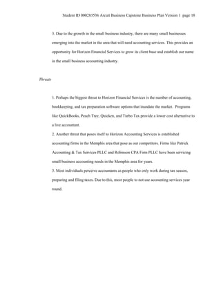 Student ID 000283536 Arcutt Business Capstone Business Plan Version 1 page 18
3. Due to the growth in the small business industry, there are many small businesses
emerging into the market in the area that will need accounting services. This provides an
opportunity for Horizon Financial Services to grow its client base and establish our name
in the small business accounting industry.
Threats
1. Perhaps the biggest threat to Horizon Financial Services is the number of accounting,
bookkeeping, and tax preparation software options that inundate the market. Programs
like QuickBooks, Peach Tree, Quicken, and Turbo Tax provide a lower cost alternative to
a live accountant.
2. Another threat that poses itself to Horizon Accounting Services is established
accounting firms in the Memphis area that pose as our competitors. Firms like Patrick
Accounting & Tax Services PLLC and Robinson CPA Firm PLLC have been servicing
small business accounting needs in the Memphis area for years.
3. Most individuals perceive accountants as people who only work during tax season,
preparing and filing taxes. Due to this, most people to not use accounting services year
round.
 