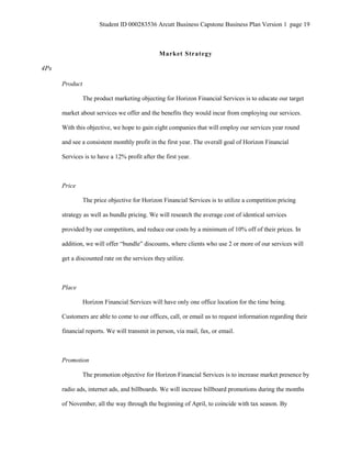 Student ID 000283536 Arcutt Business Capstone Business Plan Version 1 page 19
Market Strategy
4Ps
Product
The product marketing objecting for Horizon Financial Services is to educate our target
market about services we offer and the benefits they would incur from employing our services.
With this objective, we hope to gain eight companies that will employ our services year round
and see a consistent monthly profit in the first year. The overall goal of Horizon Financial
Services is to have a 12% profit after the first year.
Price
The price objective for Horizon Financial Services is to utilize a competition pricing
strategy as well as bundle pricing. We will research the average cost of identical services
provided by our competitors, and reduce our costs by a minimum of 10% off of their prices. In
addition, we will offer “bundle” discounts, where clients who use 2 or more of our services will
get a discounted rate on the services they utilize.
Place
Horizon Financial Services will have only one office location for the time being.
Customers are able to come to our offices, call, or email us to request information regarding their
financial reports. We will transmit in person, via mail, fax, or email.
Promotion
The promotion objective for Horizon Financial Services is to increase market presence by
radio ads, internet ads, and billboards. We will increase billboard promotions during the months
of November, all the way through the beginning of April, to coincide with tax season. By
 