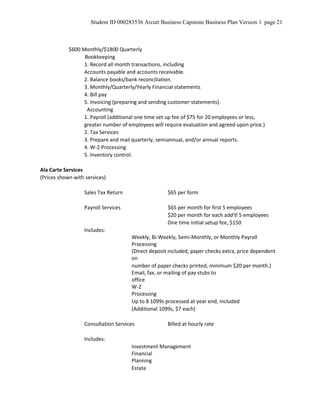 Student ID 000283536 Arcutt Business Capstone Business Plan Version 1 page 21
$600 Monthly/$1800 Quarterly
Bookkeeping
1. Record all month transactions, including
Accounts payable and accounts receivable.
2. Balance books/bank reconciliation.
3. Monthly/Quarterly/Yearly Financial statements
4. Bill pay
5. Invoicing (preparing and sending customer statements).
Accounting
1. Payroll (additional one time set up fee of $75 for 20 employees or less,
greater number of employees will require evaluation and agreed upon price.)
2. Tax Services
3. Prepare and mail quarterly, semiannual, and/or annual reports.
4. W-2 Processing
5. Inventory control.
Ala Carte Services
(Prices shown with services)
Sales Tax Return $65 per form
Payroll Services $65 per month for first 5 employees
$20 per month for each add'tl 5 employees
One time initial setup fee, $150
Includes:
Weekly, Bi-Weekly, Semi-Monthly, or Monthly Payroll
Processing
(Direct deposit included, paper checks extra, price dependent
on
number of paper checks printed, minimum $20 per month.)
Email, fax, or mailing of pay stubs to
office
W-2
Processing
Up to 8 1099s processed at year end, included
(Additional 1099s, $7 each)
Consultation Services Billed at hourly rate
Includes:
Investment Management
Financial
Planning
Estate
 