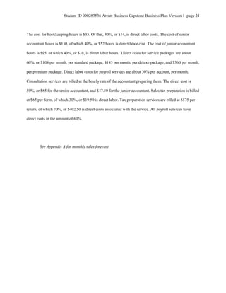 Student ID 000283536 Arcutt Business Capstone Business Plan Version 1 page 24
The cost for bookkeeping hours is $35. Of that, 40%, or $14, is direct labor costs. The cost of senior
accountant hours is $130, of which 40%, or $52 hours is direct labor cost. The cost of junior accountant
hours is $95, of which 40%, or $38, is direct labor hours. Direct costs for service packages are about
60%, or $108 per month, per standard package, $195 per month, per deluxe package, and $360 per month,
per premium package. Direct labor costs for payroll services are about 30% per account, per month.
Consultation services are billed at the hourly rate of the accountant preparing them. The direct cost is
50%, or $65 for the senior accountant, and $47.50 for the junior accountant. Sales tax preparation is billed
at $65 per form, of which 30%, or $19.50 is direct labor. Tax preparation services are billed at $575 per
return, of which 70%, or $402.50 is direct costs associated with the service. All payroll services have
direct costs in the amount of 60%.
See Appendix A for monthly sales forecast
 