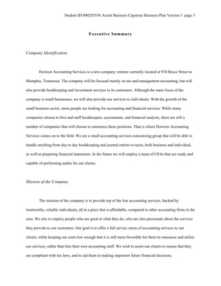 Student ID 000283536 Arcutt Business Capstone Business Plan Version 1 page 5
Executive Summary
Company Identification
Horizon Accounting Services is a new company venture currently located at 934 Bruce Street in
Memphis, Tennessee. The company will be focused mainly on tax and management accounting, but will
also provide bookkeeping and investment services to its customers. Although the main focus of the
company is small businesses, we will also provide our services to individuals. With the growth of the
small business sector, more people are looking for accounting and financial services. While many
companies choose to hire and staff bookkeepers, accountants, and financial analysts, there are still a
number of companies that will choose to outsource these positions. That is where Horizon Accounting
Services comes on to the field. We are a small accounting services outsourcing group that will be able to
handle anything from day to day bookkeeping and journal entries to taxes, both business and individual,
as well as preparing financial statements. In the future we will employ a team of CPAs that are ready and
capable of performing audits for our clients.
Mission of the Company
The mission of the company is to provide top of the line accounting services, backed by
trustworthy, reliable individuals, all at a price that is affordable, compared to other accounting firms in the
area. We aim to employ people who are great at what they do, who are also passionate about the services
they provide to our customers. Our goal is to offer a full service menu of accounting services to our
clients, while keeping our costs low enough that it is still more favorable for them to outsource and utilize
our services, rather than hire their own accounting staff. We wish to assist our clients to ensure that they
are compliant with tax laws, and to aid them in making important future financial decisions.
 