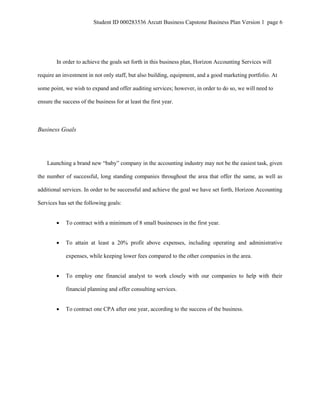 Student ID 000283536 Arcutt Business Capstone Business Plan Version 1 page 6
In order to achieve the goals set forth in this business plan, Horizon Accounting Services will
require an investment in not only staff, but also building, equipment, and a good marketing portfolio. At
some point, we wish to expand and offer auditing services; however, in order to do so, we will need to
ensure the success of the business for at least the first year.
Business Goals
Launching a brand new “baby” company in the accounting industry may not be the easiest task, given
the number of successful, long standing companies throughout the area that offer the same, as well as
additional services. In order to be successful and achieve the goal we have set forth, Horizon Accounting
Services has set the following goals:
 To contract with a minimum of 8 small businesses in the first year.
 To attain at least a 20% profit above expenses, including operating and administrative
expenses, while keeping lower fees compared to the other companies in the area.
 To employ one financial analyst to work closely with our companies to help with their
financial planning and offer consulting services.
 To contract one CPA after one year, according to the success of the business.
 