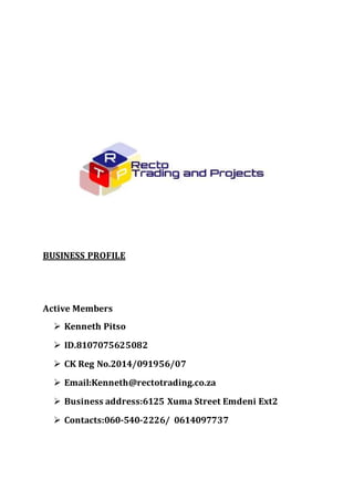 BUSINESS PROFILE
Active Members
 Kenneth Pitso
 ID.8107075625082
 CK Reg No.2014/091956/07
 Email:Kenneth@rectotrading.co.za
 Business address:6125 Xuma Street Emdeni Ext2
 Contacts:060-540-2226/ 0614097737
 