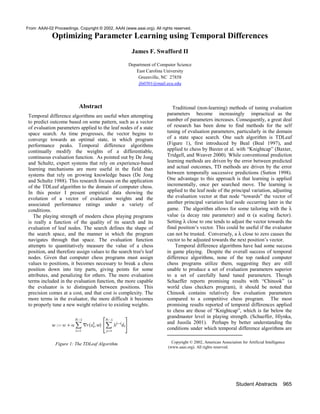 Optimizing Parameter Learning using Temporal Differences
James F. Swafford II
Department of Computer Science
East Carolina University
Greenville, NC 27858
jfs0301@mail.ecu.edu
Abstract
Temporal difference algorithms are useful when attempting
to predict outcome based on some pattern, such as a vector
of evaluation parameters applied to the leaf nodes of a state
space search. As time progresses, the vector begins to
converge towards an optimal state, in which program
performance peaks. Temporal difference algorithms
continually modify the weights of a differentiable,
continuous evaluation function. As pointed out by De Jong
and Schultz, expert systems that rely on experience-based
learning mechanisms are more useful in the field than
systems that rely on growing knowledge bases (De Jong
and Schultz 1988). This research focuses on the application
of the TDLeaf algorithm to the domain of computer chess.
In this poster I present empirical data showing the
evolution of a vector of evaluation weights and the
associated performance ratings under a variety of
conditions.
The playing strength of modern chess playing programs
is really a function of the quality of its search and its
evaluation of leaf nodes. The search defines the shape of
the search space, and the manner in which the program
navigates through that space. The evaluation function
attempts to quantitatively measure the value of a chess
position, and therefore assign values to the search tree's leaf
nodes. Given that computer chess programs must assign
values to positions, it becomes necessary to break a chess
position down into tiny parts, giving points for some
attributes, and penalizing for others. The more evaluation
terms included in the evaluation function, the more capable
the evaluator is to distinguish between positions. This
precision comes at a cost, and that cost is complexity. The
more terms in the evaluator, the more difficult it becomes
to properly tune a new weight relative to existing weights.
Figure 1: The TDLeaf Algorithm
Traditional (non-learning) methods of tuning evaluation
parameters become increasingly impractical as the
number of parameters increases. Consequently, a great deal
of research has been done to find methods for the self
tuning of evaluation parameters, particularly in the domain
of a state space search. One such algorithm is TDLeaf
(Figure 1), first introduced by Beal (Beal 1997), and
applied to chess by Baxter et al. with “Knightcap” (Baxter,
Tridgell, and Weaver 2000). While conventional prediction
learning methods are driven by the error between predicted
and actual outcomes, TD methods are driven by the error
between temporally successive predictions (Sutton 1998).
One advantage to this approach is that learning is applied
incrementally, once per searched move. The learning is
applied to the leaf node of the principal variation, adjusting
the evaluation vector at that node “towards” the vector of
another principal variation leaf node occurring later in the
game. The algorithm allows for some tailoring with the λ
value (a decay rate parameter) and α (a scaling factor).
Setting λ close to one tends to adjust the vector towards the
final position’s vector. This could be useful if the evaluator
can not be trusted. Conversely, a λ close to zero causes the
vector to be adjusted towards the next position’s vector.
Temporal difference algorithms have had some success
in game playing. Despite the overall success of temporal
difference algorithms, none of the top ranked computer
chess programs utilize them, suggesting they are still
unable to produce a set of evaluation parameters superior
to a set of carefully hand tuned parameters. Though
Schaeffer reports promising results with “Chinook” (a
world class checkers program), it should be noted that
Chinook contains relatively few evaluation parameters
compared to a competitive chess program. The most
promising results reported of temporal differences applied
to chess are those of “Knightcap”, which is far below the
grandmaster level in playing strength. (Schaeffer, Hlynka,
and Jussila 2001). Perhaps by better understanding the
conditions under which temporal difference algorithms are
Copyright © 2002, American Association for Artificial Intelligence
(www.aaai.org). All rights reserved.
Student Abstracts 965
From: AAAI-02 Proceedings. Copyright © 2002, AAAI (www.aaai.org). All rights reserved.
 