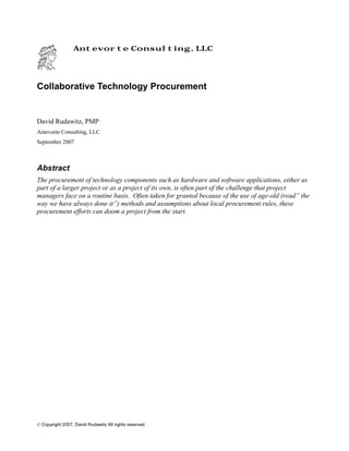 © Copyright 2007, David Rudawitz All rights reserved.
Antevorte Consulting, LLC
Collaborative Technology Procurement
David Rudawitz, PMP
Antevorte Consulting, LLC
September 2007
Abstract
The procurement of technology components such as hardware and software applications, either as
part of a larger project or as a project of its own, is often part of the challenge that project
managers face on a routine basis. Often taken for granted because of the use of age-old (read” the
way we have always done it”) methods and assumptions about local procurement rules, these
procurement efforts can doom a project from the start.
 