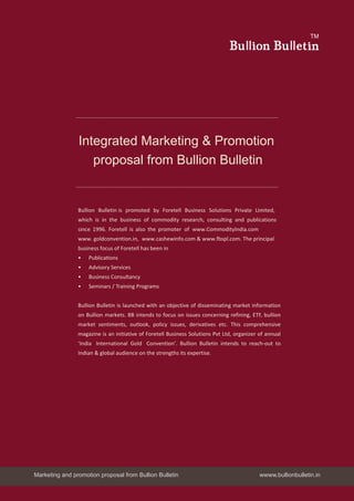 Integrated Marketing & Promotion
proposal from Bullion Bulletin
Bullion Bulletin is promoted by Foretell Business Solutions Private Limited,
which is in the business of commodity research, consulting and publications
since 1996. Foretell is also the promoter of www.CommodityIndia.com
www. goldconvention.in, www.cashewinfo.com & www.fbspl.com. The principal
business focus of Foretell has been in
•	 Publications
•	 Advisory Services
•	 Business Consultancy
•	 Seminars / Training Programs
Bullion Bulletin is launched with an objective of disseminating market information
on Bullion markets. BB intends to focus on issues concerning refining, ETF, bullion
market sentiments, outlook, policy issues, derivatives etc. This comprehensive
magazine is an initiative of Foretell Business Solutions Pvt Ltd, organizer of annual
‘India International Gold Convention’. Bullion Bulletin intends to reach-out to
Indian & global audience on the strengths its expertise.
Bu on Bu et n
TM
Marketing and promotion proposal from Bullion Bulletin wwww.bullionbulletin.in
 