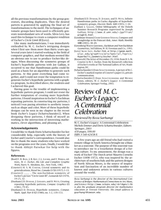 APRIL 2003 NOTICES OF THE AMS 455
all the previous transformations by the group gen-
erators, discarding duplicates. Then the desired
pattern is generated by applying the final set of
transformations to the motif. The techniques of au-
tomatic groups have been used to efficiently gen-
erate nonredundant sets of words. Silvio Levy has
used this technique to create a computer rendition
of Escher’s Circle Limit III [Levy].
Like many mathematicians, I was immediately
enthralled by M. C. Escher’s intriguing designs
when I first saw them more than thirty years ago.
Several years later I started working in the field of
computer graphics, and that medium seemed like
an obvious one to use to produce Escher-like de-
signs. When discussing the symmetry groups of
Escher’s hyperbolic patterns with Joe Gallian, it
occurred to me that Hamiltonian paths could be
used as a basis for an algorithm to generate such
patterns. At this point everything had come to-
gether, and I could not resist the temptation to re-
generate Escher’s hyperbolic patterns with a graph-
ics program. As described above, the students and
I achieved this goal.
Having gone to the trouble of implementing a
hyperbolic pattern program, I could not resist the
further temptation of creating more hyperbolic
patterns. I found inspiration in Escher’s Euclidean
repeating patterns. In constructing my patterns, I
noticed I was paying attention to aesthetic issues
such as shape and color. More of these hyperbolic
designs can be seen in my chapter in the recent
book Escher’s Legacy [Schattschneider2]. When
designing these patterns, I think of myself as
working in the intersection of interesting mathe-
matics, clever algorithms, and pleasing art.
Acknowledgements
I would like to thank Doris Schattschneider for her
considerable help, especially with the history of
Escher and Coxeter’s correspondence. I would also
like to thank the many students who have worked
on the programs over the years. Finally, I would like
to thank Abhijit Parsekar for help with the
figures.
References
[Bool] F. H. BOOL, J. R. KIST, J .L. LOCHER, and F. WIERDA, ed-
itors, M. C. Escher, His Life and Complete Graphic
Work, Harry N. Abrahms, Inc., New York, 1982.
[Coxeter1] H. S. M. COXETER, Crystal symmetry and its
generalizations, Royal Soc. Canada (3) 51 (1957), 1–13.
[Coxeter2] ——— , The non-Euclidean symmetry of
Escher’s picture “Circle Limit III”, Leonardo 12 (1979),
19–25, 32.
[Dunham1] D. DUNHAM, J. LINDGREN, and D. WITTE, Creating
repeating hyperbolic patterns, Comput. Graphics 15
(1981), 79–85.
[Dunham2] D. DUNHAM, Hyperbolic symmetry, Comput.
Math. Appl. Part B 12 (1986), no. 1-2, 139–153.
[Dunham3] D. DUNHAM, D. JUNGREIS, and D. WITTE, Infinite
Hamiltonian paths in Cayley digraphs of hyperbolic
symmetry groups, Discrete Math. 143 (1995), 1–30.
[Gallian] J. GALLIAN, Online bibliography of the Duluth
Summer Research Programs supervised by Joseph
Gallian, http://www.d.umn.edu/~jgallian/
progbib.html.
[Goodman-Strauss] CHAIM GOODMAN-STRAUSS, Compass and
straightedge in the Poincaré disk, Amer. Math. Monthly
108 (2001), 38–49.
[Greenberg] MARVIN GREENBERG, Euclidean and Non-Euclidean
Geometries, 3rd Edition, W. H. Freeman and Co., 1993.
[Levy] SILVIO LEVY, Escher Fish, at http://geom.math.
uiuc.edu/graphics/pix/Special_Topics/
Hyperbolic_Geometry/escher.html.
[Roosevelt] The letter of December 29, 1958, from H. S. M.
Coxeter to M. C. Escher, from the Roosevelt collection
of Escher’s works at The National Gallery of Art, Wash-
ington, DC.
[Schattschneider1] DORIS SCHATTSCHNEIDER, A picture of M. C.
Escher’s marked reprint of Coxeter’s paper [1], private
communication.
[Schattschneider2] DORIS SCHATTSCHNEIDER and MICHELE
EMMER, editors, M. C. Escher’s Legacy: A Centennial
Celebration, Springer-Verlag, 2003.
Review of M. C.
Escher’s Legacy:
A Centennial
Celebration
Reviewed by Reza Sarhangi
M. C. Escher’s Legacy: A Centennial Celebration
Michele Emmer and Doris Schattschneider, Editors
Springer, 2003
450 pages, $99.00
ISBN 3-540-42458-X
A few years ago an old friend who had visited a
remote village in South America brought me a blan-
ket as a souvenir. The purpose of this souvenir was
to introduce me to a tessellation design of a for-
eign culture. To my amusement, the design was a
work of Escher! The Dutch artist Maurits Cornelis
Escher (1898–1972), who was inspired by the ar-
chitecture of southern Italy and the pattern designs
of North African Moors, is the source of inspira-
tion and fascination of an incredible number of
known and unknown artists in various cultures
around the world.
Reza Sarhangi is the director of the International Con-
ference of Bridges: Mathematical Connections in Art, Music,
and Science ( http://www.sckans.edu/~bridges/). He
is also the graduate program director for mathematics
education at Towson University. His email address is
gsarhangi@towson.edu.
 