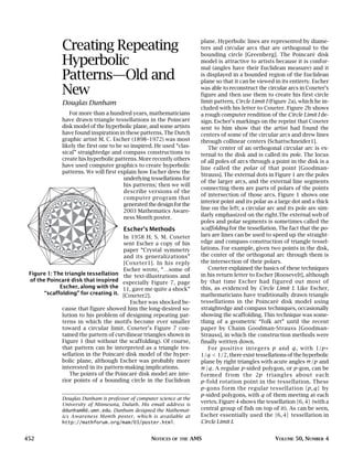 452 NOTICES OF THE AMS VOLUME 50, NUMBER 4
Creating Repeating
Hyperbolic
Patterns—Old and
New
Douglas Dunham
For more than a hundred years, mathematicians
have drawn triangle tessellations in the Poincaré
disk model of the hyperbolic plane, and some artists
have found inspiration in these patterns. The Dutch
graphic artist M. C. Escher (1898–1972) was most
likely the first one to be so inspired. He used “clas-
sical” straightedge and compass constructions to
create his hyperbolic patterns. More recently others
have used computer graphics to create hyperbolic
patterns. We will first explain how Escher drew the
underlying tessellations for
his patterns; then we will
describe versions of the
computer program that
generatedthedesignforthe
2003 Mathematics Aware-
ness Month poster.
Escher’s Methods
In 1958 H. S. M. Coxeter
sent Escher a copy of his
paper “Crystal symmetry
and its generalizations”
[Coxeter1]. In his reply
Escher wrote, “…some of
the text-illustrations and
especially Figure 7, page
11, gave me quite a shock”
[Coxeter2].
Escher was shocked be-
cause that figure showed him the long-desired so-
lution to his problem of designing repeating pat-
terns in which the motifs become ever smaller
toward a circular limit. Coxeter’s Figure 7 con-
tained the pattern of curvilinear triangles shown in
Figure 1 (but without the scaffolding). Of course,
that pattern can be interpreted as a triangle tes-
sellation in the Poincaré disk model of the hyper-
bolic plane, although Escher was probably more
interested in its pattern-making implications.
The points of the Poincaré disk model are inte-
rior points of a bounding circle in the Euclidean
plane. Hyperbolic lines are represented by diame-
ters and circular arcs that are orthogonal to the
bounding circle [Greenberg]. The Poincaré disk
model is attractive to artists because it is confor-
mal (angles have their Euclidean measure) and it
is displayed in a bounded region of the Euclidean
plane so that it can be viewed in its entirety. Escher
was able to reconstruct the circular arcs in Coxeter’s
figure and then use them to create his first circle
limit pattern, Circle Limit I (Figure 2a), which he in-
cluded with his letter to Coxeter. Figure 2b shows
a rough computer rendition of the Circle Limit I de-
sign. Escher’s markings on the reprint that Coxeter
sent to him show that the artist had found the
centers of some of the circular arcs and drew lines
through collinear centers [Schattschneider1].
The center of an orthogonal circular arc is ex-
ternal to the disk and is called its pole. The locus
of all poles of arcs through a point in the disk is a
line called the polar of that point [Goodman-
Strauss]. The external dots in Figure 1 are the poles
of the larger arcs, and the external line segments
connecting them are parts of polars of the points
of intersection of those arcs. Figure 1 shows one
interior point and its polar as a large dot and a thick
line on the left; a circular arc and its pole are sim-
ilarly emphasized on the right.The external web of
poles and polar segments is sometimes called the
scaffolding for the tessellation. The fact that the po-
lars are lines can be used to speed up the straight-
edge and compass construction of triangle tessel-
lations. For example, given two points in the disk,
the center of the orthogonal arc through them is
the intersection of their polars.
Coxeter explained the basics of these techniques
in his return letter to Escher [Roosevelt], although
by that time Escher had figured out most of
this, as evidenced by Circle Limit I. Like Escher,
mathematicians have traditionally drawn triangle
tessellations in the Poincaré disk model using
straightedge and compass techniques, occasionally
showing the scaffolding. This technique was some-
thing of a geometric “folk art” until the recent
paper by Chaim Goodman-Strauss [Goodman-
Strauss], in which the construction methods were
finally written down.
For positive integers p and q, with 1/p+
1/q < 1/2, there exist tessellations of the hyperbolic
plane by right triangles with acute angles π/p and
π/q. A regular p-sided polygon, or p-gon, can be
formed from the 2p triangles about each
p-fold rotation point in the tessellation. These
p-gons form the regular tessellation {p, q} by
p-sided polygons, with q of them meeting at each
vertex. Figure 4 shows the tessellation {6, 4} (with a
central group of fish on top of it). As can be seen,
Escher essentially used the {6, 4} tessellation in
Circle Limit I.
Figure 1: The triangle tessellation
of the Poincaré disk that inspired
Escher, along with the
“scaffolding” for creating it.
Douglas Dunham is professor of computer science at the
University of Minnesota, Duluth. His email address is
ddunham@d.umn.edu. Dunham designed the Mathemat-
ics Awareness Month poster, which is available at
http://mathforum.org/mam/03/poster.html.
 