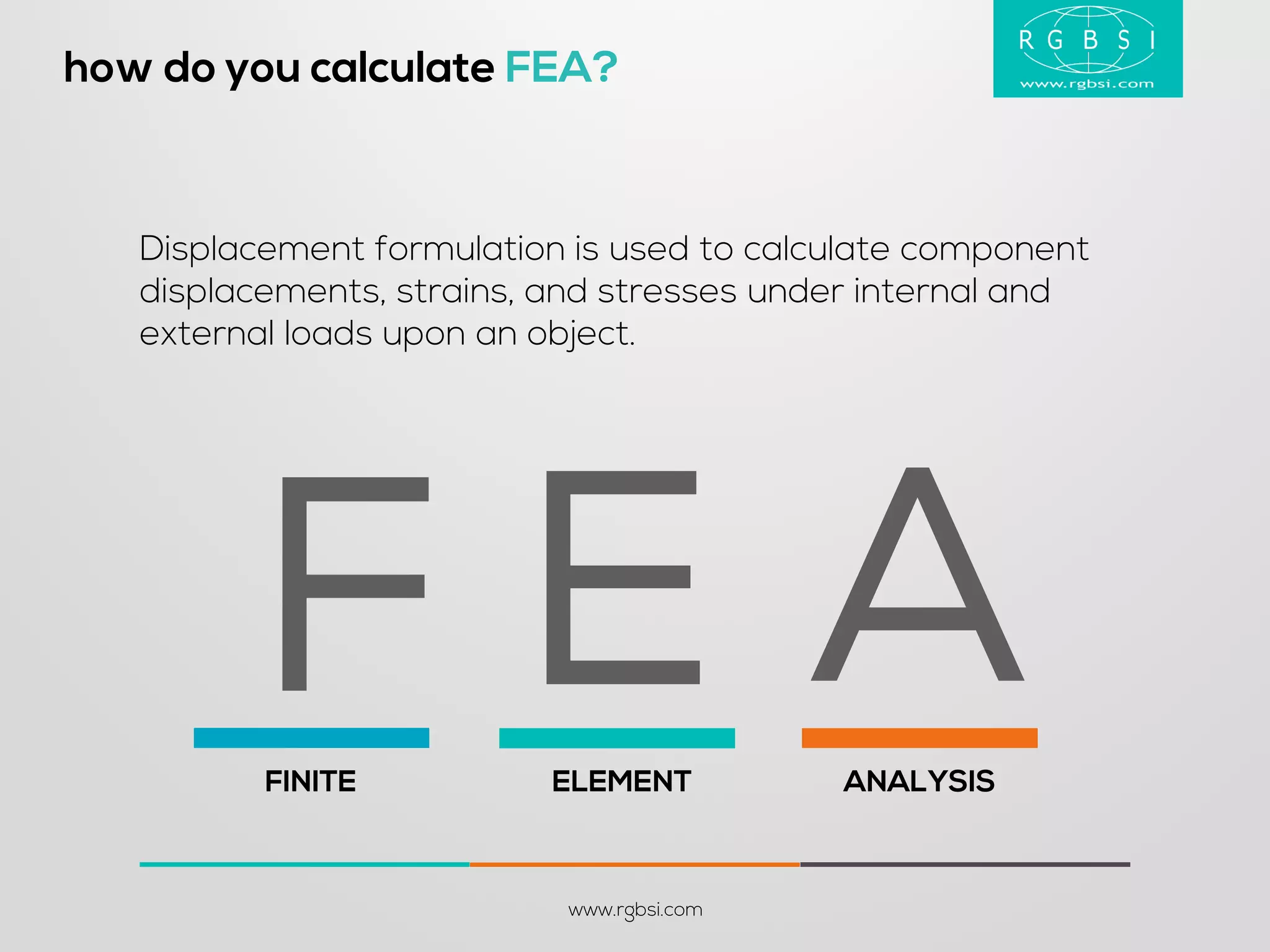 how do you calculate FEA? 
www.rgbsi.com 
Displacement formulation is used to calculate component displacements, strains, and stresses under internal and external loads upon an object. 
FINITE 
ELEMENT 
ANALYSIS 
A 
E 
F  