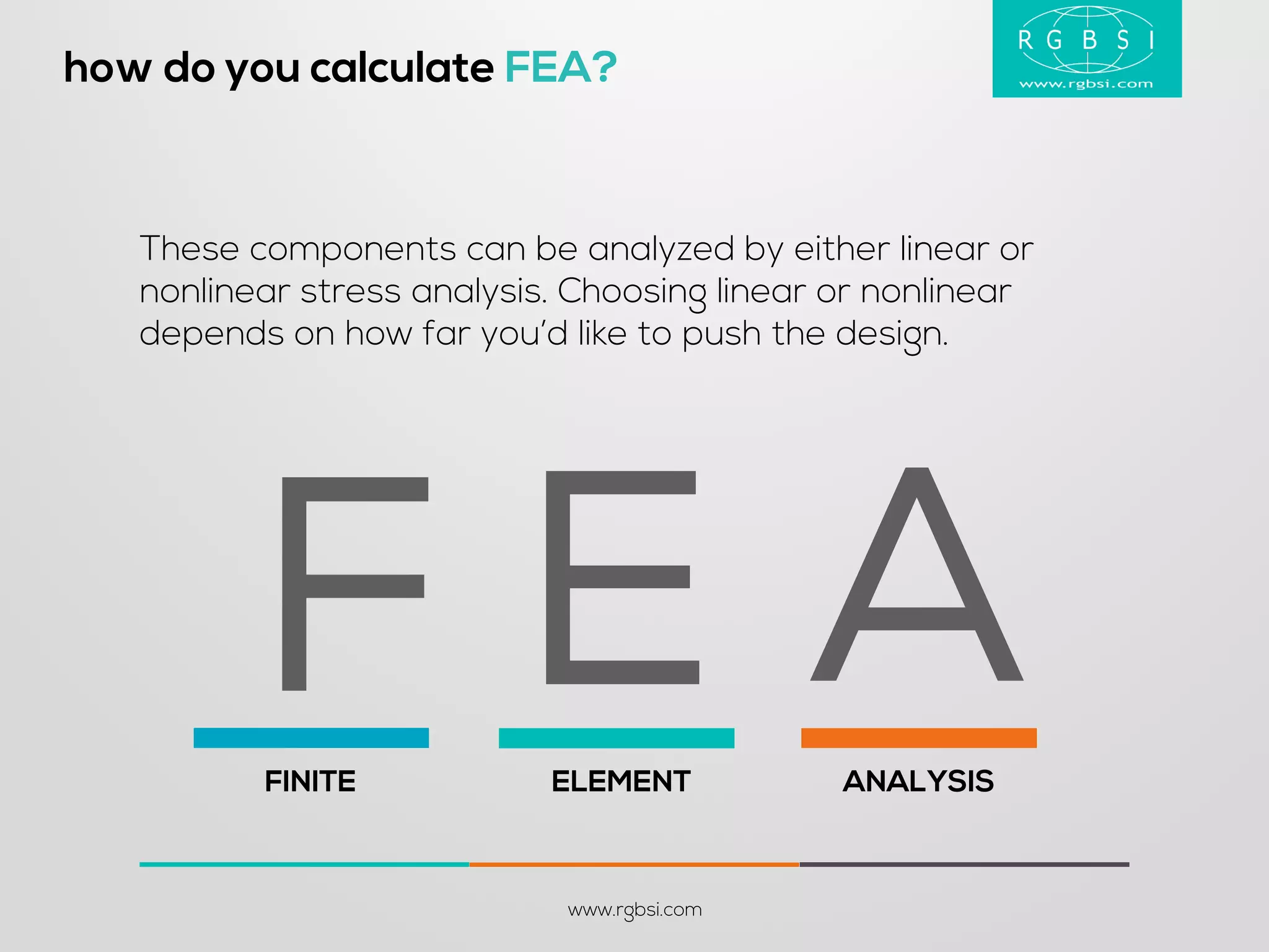 how do you calculate FEA? 
www.rgbsi.com 
These components can be analyzed by either linear or nonlinear stress analysis. Choosing linear or nonlinear depends on how far you’d like to push the design. 
FINITE 
ELEMENT 
ANALYSIS 
A 
E 
F  