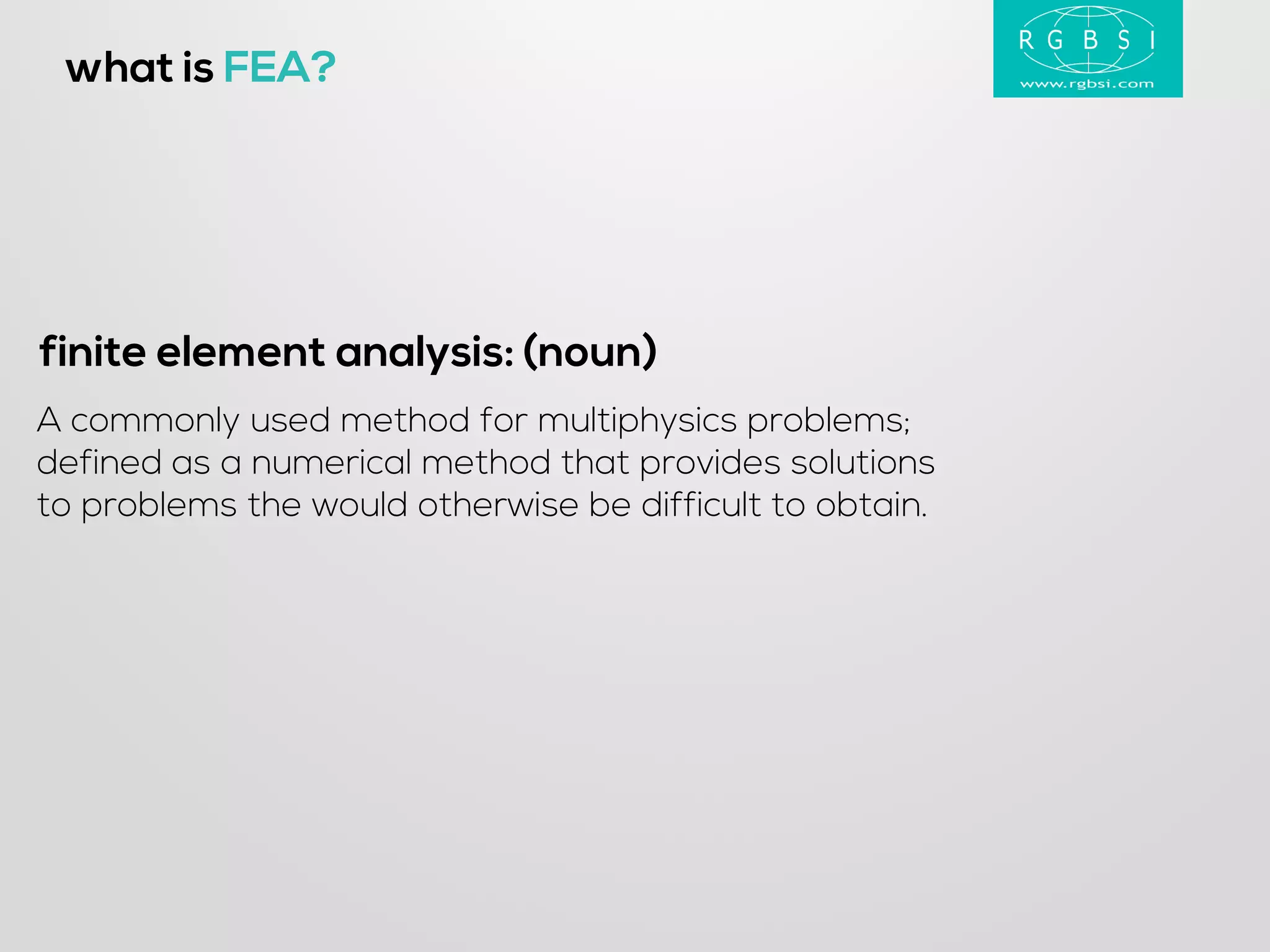 A commonly used method for multiphysics problems; 
defined as a numerical method that provides solutions 
to problems the would otherwise be difficult to obtain. 
what is FEA? 
finite element analysis: (noun)  