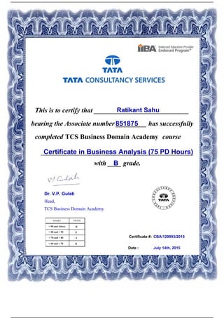 Certificate #:
This is to certify that ____________________________Ratikant Sahu
851875bearing the Associate number _________ has successfully
completed TCS Business Domain Academy course
Certificate in Business Analysis (75 PD Hours)_____________________________________________
with ____ grade.B
CBA/129993/2015
Date : July 14th, 2015
Dr. V.P. Gulati
Head,
TCS Business Domain Academy
Powered by TCPDF (www.tcpdf.org)
 