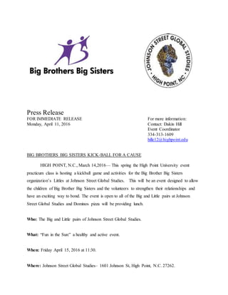 Press Release
FOR IMMEDIATE RELEASE For more information:
Monday, April 11, 2016 Contact: Dakin Hill
Event Coordinator
334-313-1609
hille12@highpoint.edu
BIG BROTHERS BIG SISTERS KICK-BALL FOR A CAUSE
HIGH POINT, N.C., March 14,2016— This spring the High Point University event
practicum class is hosting a kickball game and activities for the Big Brother Big Sisters
organization’s Littles at Johnson Street Global Studies. This will be an event designed to allow
the children of Big Brother Big Sisters and the volunteers to strengthen their relationships and
have an exciting way to bond. The event is open to all of the Big and Little pairs at Johnson
Street Global Studies and Dominos pizza will be providing lunch.
Who: The Big and Little pairs of Johnson Street Global Studies.
What: “Fun in the Sun:” a healthy and active event.
When: Friday April 15, 2016 at 11:30.
Where: Johnson Street Global Studies– 1601 Johnson St, High Point, N.C. 27262.
 