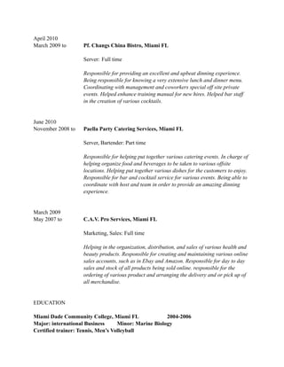 April 2010
March 2009 to Pf. Changs China Bistro, Miami FL
!
Server: Full time
!
Responsible for providing an excellent and upbeat dinning experience.
Being responsible for knowing a very extensive lunch and dinner menu.
Coordinating with management and coworkers special off site private
events. Helped enhance training manual for new hires. Helped bar staff
in the creation of various cocktails.
!
June 2010
November 2008 to Paella Party Catering Services, Miami FL
!
Server, Bartender: Part time
!
Responsible for helping put together various catering events. In charge of
helping organize food and beverages to be taken to various offsite
locations. Helping put together various dishes for the customers to enjoy.
Responsible for bar and cocktail service for various events. Being able to
coordinate with host and team in order to provide an amazing dinning
experience.
!
March 2009
May 2007 to C.A.V. Pro Services, Miami FL
!
Marketing, Sales: Full time
Helping in the organization, distribution, and sales of various health and
beauty products. Responsible for creating and maintaining various online
sales accounts, such as in Ebay and Amazon. Responsible for day to day
sales and stock of all products being sold online. responsible for the
ordering of various product and arranging the delivery and or pick up of
all merchandise.
EDUCATION
!
Miami Dade Community College, Miami FL 2004-2006
Major: international Business Minor: Marine Biology
Certified trainer: Tennis, Men’s Volleyball
 