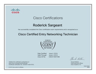 Cisco Certifications
Roderick Sargeant
has successfully completed the Cisco certification exam requirements and is recognized as a
Cisco Certified Entry Networking Technician
Date Certified
Valid Through
Cisco ID No.
June 4, 2016
June 4, 2019
CSCO13007396
Validate this certificate's authenticity at
www.cisco.com/go/verifycertificate
Certificate Verification No. 425264170351FOCL
Chuck Robbins
Chief Executive Officer
Cisco Systems, Inc.
© 2016 Cisco and/or its affiliates
7080273859
0609
 