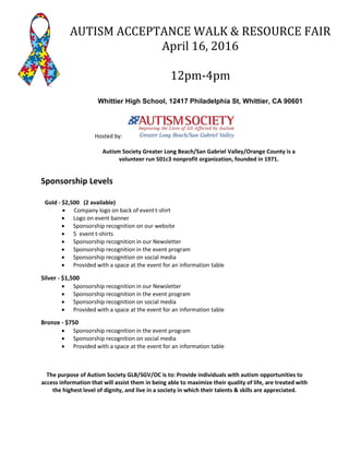 Sponsorship Levels
Gold - $2,500 (2 available)
 Company logo on back of eventt-shirt
 Logo on event banner
 Sponsorship recognition on our website
 5 event t-shirts
 Sponsorship recognition in our Newsletter
 Sponsorship recognition in the event program
 Sponsorship recognition on social media
 Provided with a space at the event for an information table
Silver - $1,500
 Sponsorship recognition in our Newsletter
 Sponsorship recognition in the event program
 Sponsorship recognition on social media
 Provided with a space at the event for an information table
Bronze - $750
 Sponsorship recognition in the event program
 Sponsorship recognition on social media
 Provided with a space at the event for an information table
The purpose of Autism Society GLB/SGV/OC is to: Provide individuals with autism opportunities to
access information that will assist them in being able to maximize their quality of life, are treated with
the highest level of dignity, and live in a society in which their talents & skills are appreciated.
AUTISM ACCEPTANCE WALK & RESOURCE FAIR
April 16, 2016
12pm-4pm
Whittier High School, 12417 Philadelphia St, Whittier, CA 90601
Hosted by:
Autism Society Greater Long Beach/San Gabriel Valley/Orange County is a
volunteer run 501c3 nonprofit organization, founded in 1971.
 