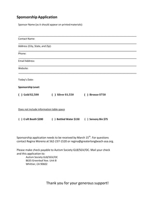Sponsorship Application
Sponsor Name (as it should appear on printedmaterials):
Contact Name:
Address (City, State, and Zip):
Phone:
Email Address:
Website:
Today’s Date:
Sponsorship Level:
( ) Gold $2,500 ( ) Silver $1,550 ( ) Bronze $750
Does not include information table space
( ) Craft Booth $200 ( ) Bottled Water $150 ( ) Sensory Bin $75
Sponsorship application needs to be received by March 15th
. For questions
contact Regina Moreno at 562-237-1520 or regina@greaterlongbeach-asa.org.
Please make check payable to Autism Society GLB/SGV/OC. Mail your check
and this application to:
Autism Society GLB/SGV/OC
8635 Greenleaf Ave. Unit B
Whittier, CA 90602
Thank you for your generous support!
 