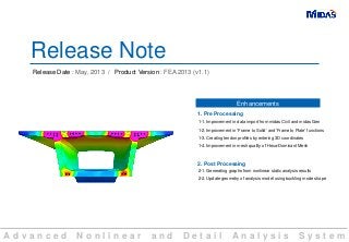A d v a n c e d N o n l i n e a r a n d D e t a i l A n a l y s i s S y s t e m
Release Note
Release Date : May, 2013 / Product Version : FEA 2013 (v1.1)
1-1. Improvement in data import from midas Civil and midas Gen
1-2. Improvement in ‘Frame to Solid’ and ‘Frame to Plate’ functions
1-3. Creating tendon profiles by entering 3D coordinates
1-4. Improvement in mesh quality of Hexa-Dominant Mesh
1. Pre Processing
Enhancements
2. Post Processing
2-1. Generating graphs from nonlinear static analysis results
2-2. Update geometry of analysis model using buckling mode shape
 