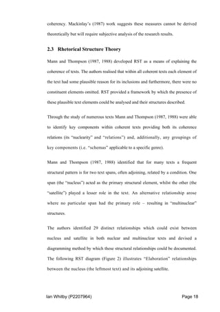Ian Whitby (P2207964) Page 18
coherency. Mackinlay’s (1987) work suggests these measures cannot be derived
theoretically but will require subjective analysis of the research results.
2.3 Rhetorical Structure Theory
Mann and Thompson (1987, 1988) developed RST as a means of explaining the
coherence of texts. The authors realised that within all coherent texts each element of
the text had some plausible reason for its inclusions and furthermore, there were no
constituent elements omitted. RST provided a framework by which the presence of
these plausible text elements could be analysed and their structures described.
Through the study of numerous texts Mann and Thompson (1987, 1988) were able
to identify key components within coherent texts providing both its coherence
relations (its “nuclearity” and “relations”) and, additionally, any groupings of
key components (i.e. “schemas” applicable to a specific genre).
Mann and Thompson (1987, 1988) identified that for many texts a frequent
structural pattern is for two text spans, often adjoining, related by a condition. One
span (the “nucleus”) acted as the primary structural element, whilst the other (the
“satellite”) played a lesser role in the text. An alternative relationship arose
where no particular span had the primary role – resulting in “multinuclear”
structures.
The authors identified 29 distinct relationships which could exist between
nucleus and satellite in both nuclear and multinuclear texts and devised a
diagramming method by which these structural relationships could be documented.
The following RST diagram (Figure 2) illustrates “Elaboration” relationships
between the nucleus (the leftmost text) and its adjoining satellite.
 