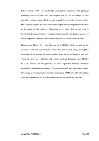 Ian Whitby (P2207964) Page 35
Petre’s studies (1995) on multimodal presentations concluded that graphical
readership was an acquired skill, with experts able to take advantage of such
secondary notation cues whilst novices struggled to accurately interpret them.
Her assertions support the view that multimodal presentations require customisation
to the needs of their audience (Matsushita et al, 2003). The current research
investigates the customisation of page presentation and, through detailed analysis of
survey responses, identifies those elements regarded as most effective by users.
Bateman and Delin (2001) and Bateman et al (2002a; 2002b) argued for the
division of text into five structural levels whilst Power et al (2003) envisaged a
separation of the abstract document structure from its text or rhetorical structure.
These divisions have affinities with current mark-up languages (e.g. HTML;
LaTeX), founded on the principle of clear separation between document
presentation and discourse structure. The current research uses web-based browser
technology as its presentation medium, employing HTML and CSS (Cascading
Style Sheets) to isolate the visual components from the underlying structure.
 