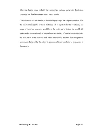 Ian Whitby (P2207964) Page 70
following chapter would probably have shown less variance and greater distribution
symmetry had they been drawn from a larger sample.
Considerable effort was applied to determining the target text corpus achievable from
the handwritten reports. With its restricted set of inputs both the vocabulary and
range of rhetorical structures available to the prototype is limited but would still
appear to be worthy of study. Changes in the vocabulary of handwritten reports over
the trial period were analysed and, whilst measurably different from the pre-trial
lexicon, are believed by the author to possess sufficient similarity to be relevant to
the research.
 