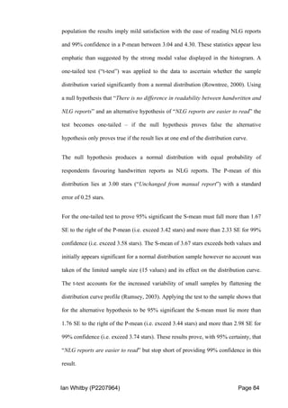 Ian Whitby (P2207964) Page 84
population the results imply mild satisfaction with the ease of reading NLG reports
and 99% confidence in a P-mean between 3.04 and 4.30. These statistics appear less
emphatic than suggested by the strong modal value displayed in the histogram. A
one-tailed test (“t-test”) was applied to the data to ascertain whether the sample
distribution varied significantly from a normal distribution (Rowntree, 2000). Using
a null hypothesis that “There is no difference in readability between handwritten and
NLG reports” and an alternative hypothesis of “NLG reports are easier to read” the
test becomes one-tailed – if the null hypothesis proves false the alternative
hypothesis only proves true if the result lies at one end of the distribution curve.
The null hypothesis produces a normal distribution with equal probability of
respondents favouring handwritten reports as NLG reports. The P-mean of this
distribution lies at 3.00 stars (“Unchanged from manual report”) with a standard
error of 0.25 stars.
For the one-tailed test to prove 95% significant the S-mean must fall more than 1.67
SE to the right of the P-mean (i.e. exceed 3.42 stars) and more than 2.33 SE for 99%
confidence (i.e. exceed 3.58 stars). The S-mean of 3.67 stars exceeds both values and
initially appears significant for a normal distribution sample however no account was
taken of the limited sample size (15 values) and its effect on the distribution curve.
The t-test accounts for the increased variability of small samples by flattening the
distribution curve profile (Rumsey, 2003). Applying the test to the sample shows that
for the alternative hypothesis to be 95% significant the S-mean must lie more than
1.76 SE to the right of the P-mean (i.e. exceed 3.44 stars) and more than 2.98 SE for
99% confidence (i.e. exceed 3.74 stars). These results prove, with 95% certainty, that
“NLG reports are easier to read” but stop short of providing 99% confidence in this
result.
 