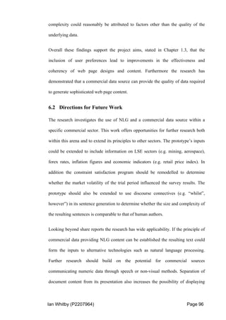 Ian Whitby (P2207964) Page 96
complexity could reasonably be attributed to factors other than the quality of the
underlying data.
Overall these findings support the project aims, stated in Chapter 1.3, that the
inclusion of user preferences lead to improvements in the effectiveness and
coherency of web page designs and content. Furthermore the research has
demonstrated that a commercial data source can provide the quality of data required
to generate sophisticated web page content.
6.2 Directions for Future Work
The research investigates the use of NLG and a commercial data source within a
specific commercial sector. This work offers opportunities for further research both
within this arena and to extend its principles to other sectors. The prototype’s inputs
could be extended to include information on LSE sectors (e.g. mining, aerospace),
forex rates, inflation figures and economic indicators (e.g. retail price index). In
addition the constraint satisfaction program should be remodelled to determine
whether the market volatility of the trial period influenced the survey results. The
prototype should also be extended to use discourse connectives (e.g. “whilst”,
however”) in its sentence generation to determine whether the size and complexity of
the resulting sentences is comparable to that of human authors.
Looking beyond share reports the research has wide applicability. If the principle of
commercial data providing NLG content can be established the resulting text could
form the inputs to alternative technologies such as natural language processing.
Further research should build on the potential for commercial sources
communicating numeric data through speech or non-visual methods. Separation of
document content from its presentation also increases the possibility of displaying
 