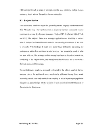 Ian Whitby (P2207964) Page 97
NLG outputs through a range of alternative media (e.g. palmtops, mobile phones,
motorway signs) without the need for human authorship.
6.3 Project Review
This research set ambitious targets for generating natural language text from numeric
data. Along the way I have embarked on an extensive literature search and become
competent in several development languages (Prolog, PHP, JavaScript, SQL, HTML
and CSS). The project’s focus on a prototype application and its ability to interact
with its audience placed tremendous emphasis on achieving this element of the work
to schedule. With hindsight I might have done things differently, de-scoping the
prototype or setting less ambitious targets, however I am immensely proud of what
has been achieved. The prototype and the survey have been well received, despite the
complexity of the subject matter, and the responses have allowed me to undertake a
thorough analysis of the subject.
The methodologies employed appeared well suited to the subject area but the low
response rate to the web-based survey needs to be addressed in any future work.
Increasing use of case study methods or sampling a much larger target population
may provide greater insight into the specifics of user customisation and the quality of
the commercial data source.
 