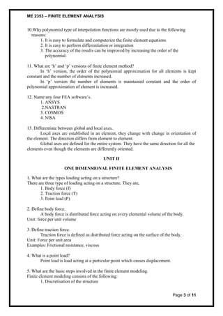 ME 2353 – FINITE ELEMENT ANALYSIS 
10.Why polynomial type of interpolation functions are mostly used due to the following 
Page 3 of 11 
reasons: 
1. It is easy to formulate and computerize the finite element equations 
2. It is easy to perform differentiation or integration 
3. The accuracy of the results can be improved by increasing the order of the 
polynomial. 
11. What are ‘h’ and ‘p’ versions of finite element method? 
In ‘h’ version, the order of the polynomial approximation for all elements is kept 
constant and the number of elements increased. 
In ‘p’ version the number of elements is maintained constant and the order of 
polynomial approximation of element is increased. 
12. Name any four FEA software’s. 
1. ANSYS 
2.NASTRAN 
3. COSMOS 
4. NISA 
13. Differentiate between global and local axes. 
Local axes are established in an element, they change with change in orientation of 
the element. The direction differs from element to element. 
Global axes are defined for the entire system. They have the same direction for all the 
elements even though the elements are differently oriented. 
UNIT II 
ONE DIMENSIONAL FINITE ELEMENT ANALYSIS 
1. What are the types loading acting on a structure? 
There are three type of loading acting on a structure. They are, 
1. Body force (f) 
2. Traction force (T) 
3. Point load (P) 
2. Define body force. 
A body force is distributed force acting on every elemental volume of the body. 
Unit: force per unit volume 
3. Define traction force. 
Traction force is defined as distributed force acting on the surface of the body. 
Unit: Force per unit area 
Examples: Frictional resistance, viscous 
4. What is a point load? 
Point load is load acting at a particular point which causes displacement. 
5. What are the basic steps involved in the finite element modeling. 
Finite element modeling consists of the following: 
1. Discretisation of the structure 
 