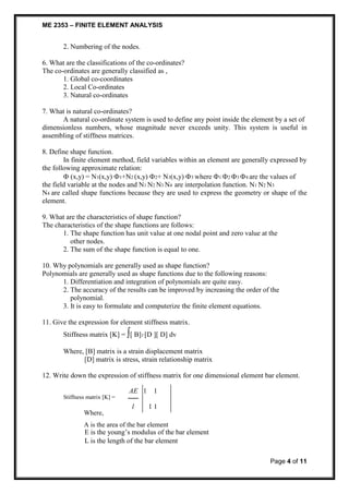 ME 2353 – FINITE ELEMENT ANALYSIS 
Page 4 of 11 
2. Numbering of the nodes. 
6. What are the classifications of the co-ordinates? 
The co-ordinates are generally classified as , 
1. Global co-coordinates 
2. Local Co-ordinates 
3. Natural co-ordinates 
7. What is natural co-ordinates? 
A natural co-ordinate system is used to define any point inside the element by a set of 
dimensionless numbers, whose magnitude never exceeds unity. This system is useful in 
assembling of stiffness matrices. 
8. Define shape function. 
In finite element method, field variables within an element are generally expressed by 
the following approximate relation: 
 (x,y) = N1(x,y) 1+N2 (x,y) 2+ N3(x,y) 3 where 1 2 3 4 are the values of 
the field variable at the nodes and N1 N2 N3 N4 are interpolation function. N1 N2 N3 
N4 are called shape functions because they are used to express the geometry or shape of the 
element. 
9. What are the characteristics of shape function? 
The characteristics of the shape functions are follows: 
1. The shape function has unit value at one nodal point and zero value at the 
other nodes. 
2. The sum of the shape function is equal to one. 
10. Why polynomials are generally used as shape function? 
Polynomials are generally used as shape functions due to the following reasons: 
1. Differentiation and integration of polynomials are quite easy. 
2. The accuracy of the results can be improved by increasing the order of the 
polynomial. 
3. It is easy to formulate and computerize the finite element equations. 
11. Give the expression for element stiffness matrix. 
Stiffness matrix [K] = [ B]T [D ][ D] dv 
Where, [B] matrix is a strain displacement matrix 
[D] matrix is stress, strain relationship matrix 
12. Write down the expression of stiffness matrix for one dimensional element bar element. 
AE 1 1 
Stiffness matrix [K] = 
l 1 1 
Where, 
A is the area of the bar element 
E is the young’s modulus of the bar element 
L is the length of the bar element 
 