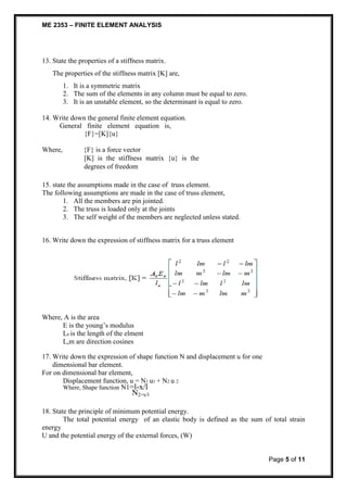 ME 2353 – FINITE ELEMENT ANALYSIS 
Page 5 of 11 
13. State the properties of a stiffness matrix. 
The properties of the stiffness matrix [K] are, 
1. It is a symmetric matrix 
2. The sum of the elements in any column must be equal to zero. 
3. It i s an unstable element, so the determinant is equal to zero. 
14. Write down the general finite element equation. 
General finite element equation is, 
{F}=[K]{u} 
Where, {F} is a force vector 
[K] is the stiffness matrix {u} is the 
degrees of freedom 
15. state the assumptions made in the case of truss element. 
The following assumptions are made in the case of truss element, 
1. All the members are pin jointed. 
2. The truss is loaded only at the joints 
3. The self weight of the members are neglected unless stated. 
16. Write down the expression of stiffness matrix for a truss element 
Where, A is the area 
E is the young’s modulus 
Le is the length of the elment 
L,m are direction cosines 
17. Write down the expression of shape function N and displacement u for one 
dimensional bar element. 
For on dimensional bar element, 
Displacement function, u = N1 u1 + N2 u 2 
Where, Shape function N1=l-x/l 
N2=x/l 
18. State the principle of minimum potential energy. 
The total potential energy of an elastic body is defined as the sum of total strain 
energy 
U and the potential energy of the external forces, (W) 
 