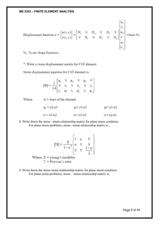 ME 2353 – FINITE ELEMENT ANALYSIS 
Page 7 of 11 
8. Write down the stress –strain relationship matrix for plane stress condition. 
For plane stress problems, stress –strain relationship matrix is , 
9. Write down the stress-strain relationship matrix for plane strain condition. 
For plane strain problems, stress – strain relationship matrix is, 
 