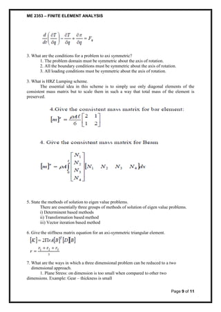 ME 2353 – FINITE ELEMENT ANALYSIS 
Page 9 of 11 
3. What are the conditions for a problem to axi symmetric? 
1. The problem domain must be symmetric about the axis of rotation. 
2. All the boundary conditions must be symmetric about the axis of rotation. 
3. All loading conditions must be symmetric about the axis of rotation. 
3. What is HRZ Lumping scheme. 
The essential idea in this scheme is to simply use only diagonal elements of the 
consistent mass matrix but to scale them in such a way that total mass of the element is 
preserved. 
5. State the methods of solution to eigen value problems. 
There are essentially three groups of methods of solution of eigen value problems. 
i) Determinent based methods 
ii) Transformation based method 
iii) Vector iteration based method 
6. Give the stiffness matrix equation for an axi-symmetric triangular element. 
7. What are the ways in which a three dimensional problem can be reduced to a two 
dimensional approach. 
1. Plane Stress: on dimension is too small when compared to other two 
dimensions. Example: Gear – thickness is small 
 